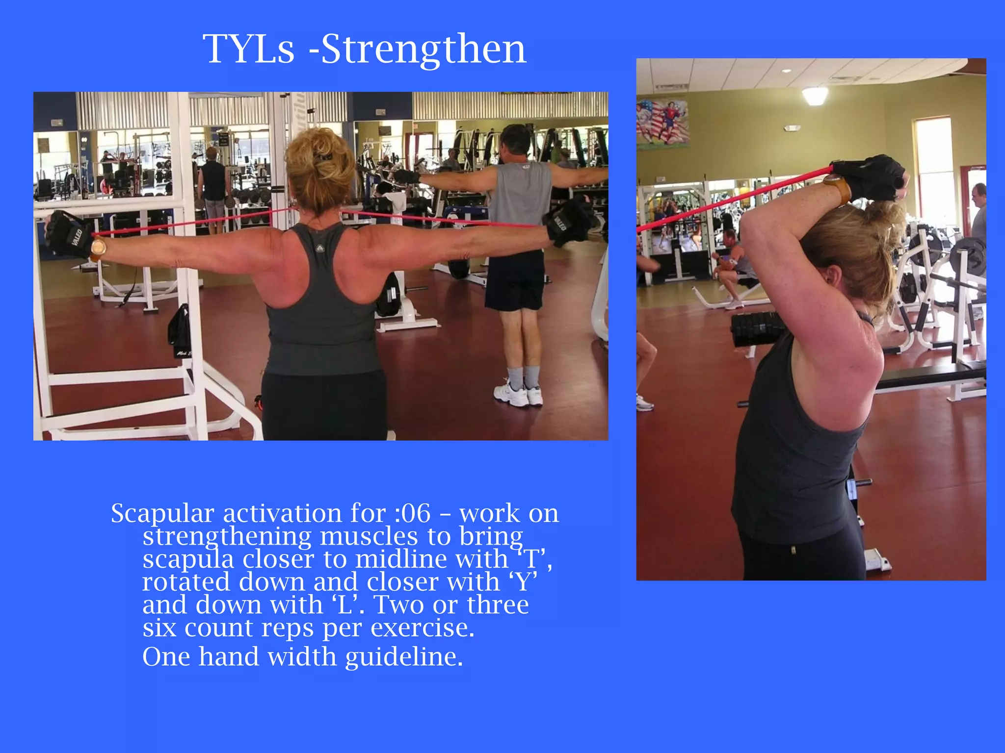 TYLs -Strengthen Scapular activation for :06 – work on strengthening muscles to bring scapula closer to midline with ‘T’, rotated down and closer with ‘Y’ and down with ‘L’. Two or three six count reps per exercise. One hand width guideline. 