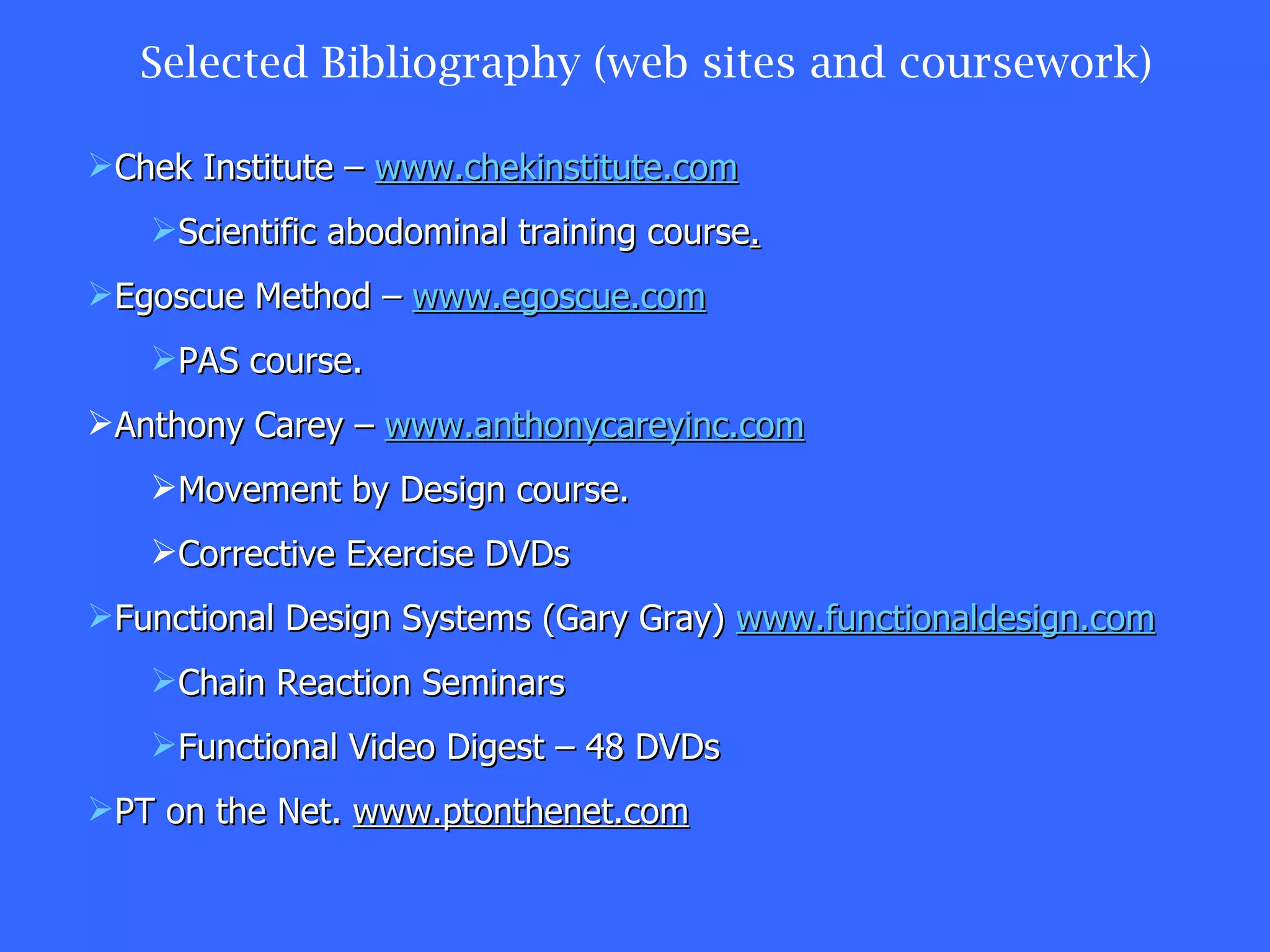 Selected Bibliography (web sites and coursework) Chek Institute –  www.chekinstitute.com Scientific abodominal training course . Egoscue Method –  www.egoscue.com PAS course. Anthony Carey –  www.anthonycareyinc.com Movement by Design course. Corrective Exercise DVDs Functional Design Systems (Gary Gray)  www.functionaldesign.com Chain Reaction Seminars Functional Video Digest – 48 DVDs PT on the Net.  www.ptonthenet.com 
