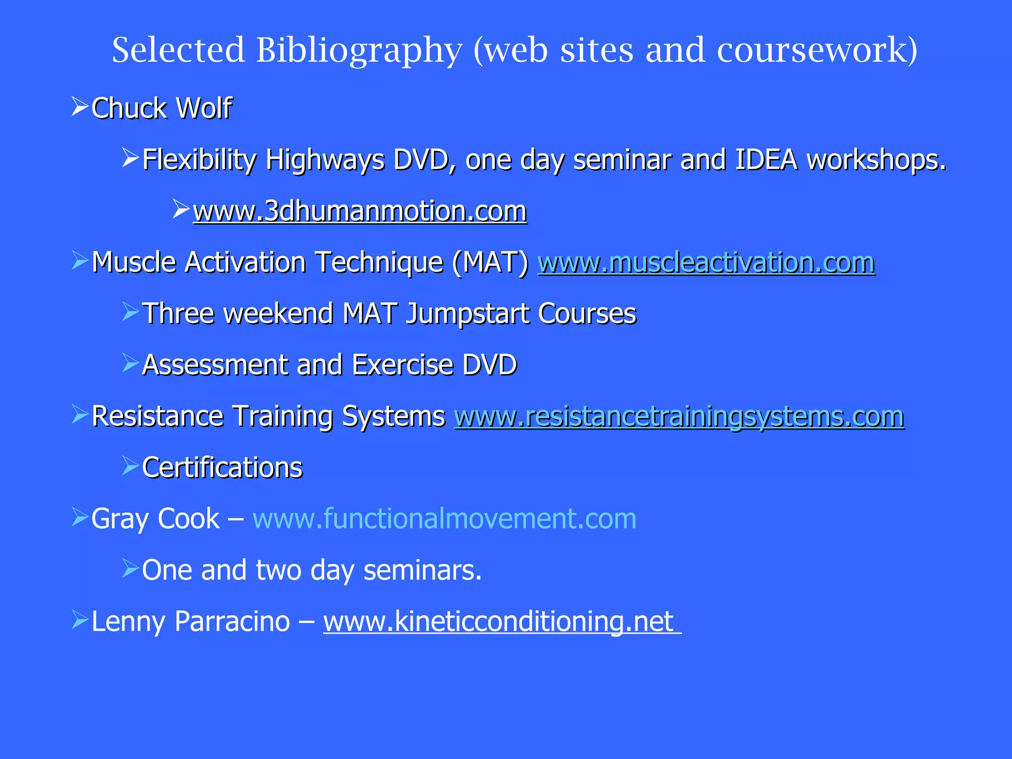 Selected Bibliography (web sites and coursework) Chuck Wolf Flexibility Highways DVD, one day seminar and IDEA workshops. www.3dhumanmotion.com Muscle Activation Technique (MAT)  www.muscleactivation.com Three weekend MAT Jumpstart Courses Assessment and Exercise DVD Resistance Training Systems  www.resistancetrainingsystems.com Certifications Gray Cook –  www.functionalmovement.com One and two day seminars. Lenny Parracino –  www.kineticconditioning.net  