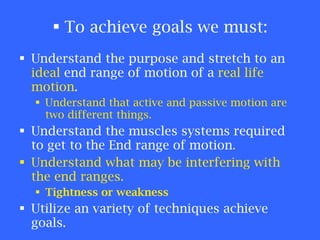 To achieve goals we must: Understand the purpose and stretch to an  ideal  end range of motion of a  real life motion . Understand that active and passive motion are two different things. Understand the muscles systems required to get to the End range of motion . Understand what may be interfering with the end ranges. Tightness or weakness Utilize an variety of techniques achieve goals. 