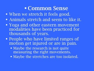 Common Sense   When we stretch it feels good. Animals stretch and seem to like it. Yoga and other eastern movement modalities have been practiced for thousands of years. People who have limited ranges of motion get injured or are in pain. Maybe the research is not quite measuring the right movements. Maybe the stretches are too isolated. 