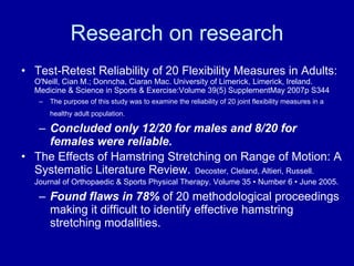 Research on research Test-Retest Reliability of 20 Flexibility Measures in Adults:   O'Neill, Cian M.; Donncha, Ciaran Mac. University of Limerick, Limerick, Ireland. Medicine & Science in Sports & Exercise:Volume 39(5) SupplementMay 2007p S344  The purpose of this study was to examine the reliability of 20 joint flexibility measures in a healthy adult population.   Concluded only 12/20 for males and 8/20 for females were reliable. The Effects of Hamstring Stretching on Range of Motion: A Systematic Literature Review.   Decoster, Cleland, Altieri, Russell. Journal of Orthopaedic & Sports Physical Therapy.  Volume 35 • Number 6 • June 2005. Found flaws in 78%  of 20 methodological proceedings making it difficult to identify effective hamstring stretching modalities. 