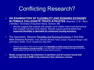 Conflicting Research? AN EXAMINATION OF  FLEXIBILITY AND RUNNING ECONOMY  IN FEMALE COLLEGIATE TRACK ATHLETES.   Beaudoin, C M. 1 ; Blum, J Whatley 1   1 University of Southern Maine, Gorham, ME Results suggest that subjects with greater trunk rotation were more economical than subjects with less trunk rotation. Results support general beliefs that  improved flexibility is desirable for enhanced running economy. The Association  Between  Flexibility and Running Economy  in Sub Elite Male Distance Runners:  Craib, Mitchell, Mitchell, Fields, Cooper, Hopewell, Morgan. UNC Greensboro. MSSE, Vol 35. Supplement, May 2001. Although speculative, these results suggest that  inflexibility in certain areas of the musculoskeltal system may enhance running economy  in sub elite male runners by increasing storage and return of elastic energy and minimizing the need for muscle stabilizing activity Study comparing the hip extension in sprinters and ld runners found that sprinters had more ROM in hip extension than distance runners. 