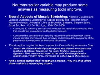 Neuromuscular variable may produce some answers as measuring tools improve. Neural Aspects of Muscle Stretching:  Nathalie Guissard and Jacques Duchateau Laboratory of Applied Biology and Research Unit in Neurophysiology, Universite´ Libre de Bruxelles, Brussels, Belgium.Exerc. Sport Sci. Rev., Vol. 34, No. 4, pp. 154Y158, 2006 Conducted 30 stretching sessions and measured the neural responses and found that neural input was reduced and flexibility increased. Considered the possibility that stretching reduced the afferent feedback via the muscle spindles and reduced their sensitivity and increased the compliance of the passive elastic components of the muscle tendon unit. Proprioceptors may be the key component in the conflicting research –   Gray   At least six different kinds of proprioceptors with different neuromuscular functions at different locations in the joints, tendons, muscles and ligaments. They measure and report to the brain about length/tension relationships, velocity, force, end ranges of motion, types of motion etc. And if proprioceptors don’t recognize a motion. They will shut things down and this is when injury occurs. 