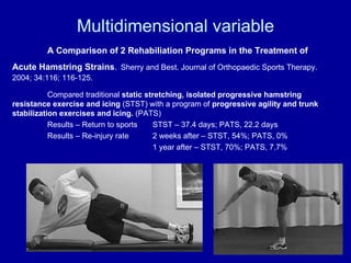 Multidimensional variable A Comparison of 2 Rehabiliation Programs in the Treatment of Acute Hamstring Strains .   Sherry and Best. Journal of Orthopaedic Sports Therapy. 2004; 34:116; 116-125. Compared traditional  static stretching, isolated progressive hamstring resistance exercise and icing  (STST) with a program of  progressive agility and trunk stabilization exercises and icing.  (PATS) Results – Return to sports STST – 37.4 days; PATS, 22.2 days Results – Re-injury rate  2 weeks after – STST, 54%; PATS, 0% 1 year after – STST, 70%; PATS, 7.7% 