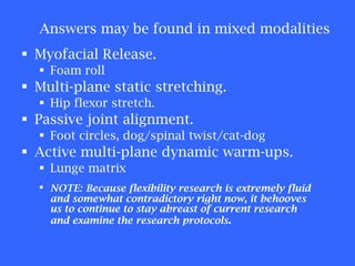Myofacial Release.  Foam roll Multi-plane static stretching.  Hip flexor stretch. Passive joint alignment. Foot circles, dog/spinal twist/cat-dog Active multi-plane dynamic warm-ups. Lunge matrix NOTE:   Because flexibility research is extremely fluid and somewhat contradictory right now, it behooves us to continue to stay abreast of current research and examine the research protocols . Answers may be found in mixed modalities 
