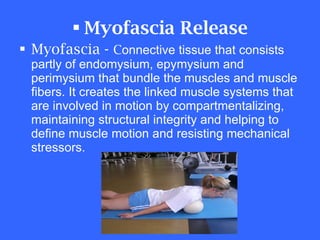 Myofascia Release Myofascia -  C onnective tissue that consists partly of endomysium, epymysium and perimysium that bundle the muscles and muscle fibers. It creates the linked muscle systems that are involved in motion by compartmentalizing, maintaining structural integrity and helping to define muscle motion and resisting mechanical stressors.  