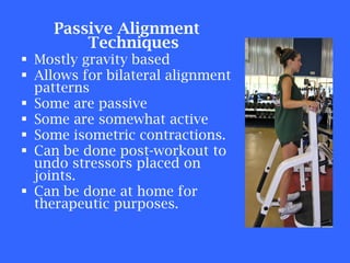 Passive Alignment Techniques Mostly gravity based Allows for bilateral alignment patterns Some are passive Some are somewhat active Some isometric contractions. Can be done post-workout to undo stressors placed on joints. Can be done at home for therapeutic purposes. 