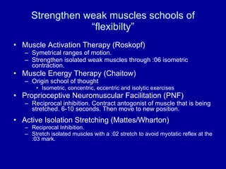 Strengthen weak muscles schools of “flexibilty” Muscle Activation Therapy (Roskopf) Symetrical ranges of motion. Strengthen isolated weak muscles through :06 isometric contraction. Muscle Energy Therapy (Chaitow) Origin school of thought Isometric, concentric, eccentric and isolytic exercises Proprioceptive Neuromuscular Facilitation (PNF) Reciprocal inhibition. Contract antogonist of muscle that is being stretched. 6-10 seconds. Then move to new position. Active Isolation Stretching (Mattes/Wharton) Reciprocal Inhibition. Stretch isolated muscles with a :02 stretch to avoid myotatic reflex at the :03 mark. 
