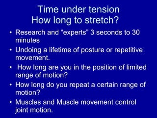 Time under tension How long to stretch? Research and “experts” 3 seconds to 30 minutes Undoing a lifetime of posture or repetitive movement. How long are you in the position of limited range of motion? How long do you repeat a certain range of motion?  Muscles and Muscle movement control joint motion. 