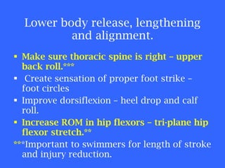 Lower body release, lengthening and alignment. Make sure thoracic spine is right – upper back roll.*** Create sensation of proper foot strike – foot circles Improve dorsiflexion – heel drop and calf roll. Increase ROM in hip flexors – tri-plane hip flexor stretch.** ** *Important to swimmers for length of stroke and injury reduction. 