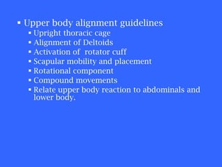 Upper body alignment guidelines Upright thoracic cage Alignment of Deltoids Activation of  rotator cuff Scapular mobility and placement Rotational component Compound movements Relate upper body reaction to abdominals and lower body. 