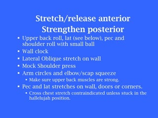 Stretch/release anterior Strengthen posterior Upper back roll, lat (see below), pec and shoulder roll with small ball Wall clock Lateral Oblique stretch on wall Mock Shoulder press Arm circles and elbow/scap squeeze Make sure upper back muscles are strong. Pec and lat stretches on wall, doors or corners. Cross chest stretch contraindicated unless stuck in the hallelujah position. 