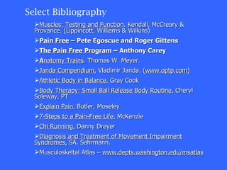 Select Bibliography Muscles: Testing and Function . Kendall, McCreary & Provance. (Lippincott, Williams & Wilkins) Pain Free  – Pete Egoscue and Roger Gittens The Pain Free Program  – Anthony Carey A natomy Trains . Thomas W. Meyer.  Janda Compendium,  Vladimir Janda. ( www.optp.com) Athletic Body in Balance.  Gray Cook Body Therapy: Small Ball Release Body Routine.  Cheryl Soleway, PT Explain Pain.  Butler, Moseley 7-Steps to a Pain-Free Life.  McKenzie Chi Running.  Danny Dreyer Diagnosis and Treatment of Movement Impairment Syndromes,  SA. Sahrmann. Musculoskeltal Atlas –  www.depts.washington.edu/msatlas 
