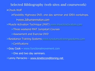 Selected Bibliography (web sites and coursework) Chuck Wolf Flexibility Highways DVD, one day seminar and IDEA workshops. www.3dhumanmotion.com Muscle Activation Technique (MAT)  www.muscleactivation.com Three weekend MAT Jumpstart Courses Assessment and Exercise DVD Resistance Training Systems  www.resistancetrainingsystems.com Certifications Gray Cook –  www.functionalmovement.com One and two day seminars. Lenny Parracino –  www.kineticconditioning.net  