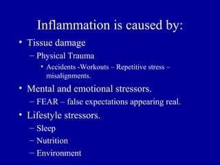 Inflammation is caused by:
• Tissue damage
  – Physical Trauma
     • Accidents -Workouts – Repetitive stress –
       misalignments.
• Mental and emotional stressors.
  – FEAR – false expectations appearing real.
• Lifestyle stressors.
  – Sleep
  – Nutrition
  – Environment
 