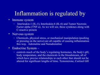 Inflammation is regulated by
• Immune system
   – Interleukin-1 (IL-1), Interleukin-6 (IL-6) and Tumor Necrosis
     Factor alpha (TNF-a). As we will see, these cytokines along with
     C-reactive protein
• Nervous system
   – Chemicals, physical stress, or mechanical manipulation (pushing
     or pressing on the nerve) are all capable of causing inflammation
     this way. Adrenaline and Noradrenaline
• Endocrine System –
   – controls much of the body’s regulating hormones, the body's pH,
     body temperature, and the chemicals in the bloodstream, all of
     which have precise relationships to each other that should not be
     altered for significant lengths of time. Testosterone, Cortisol GH
 