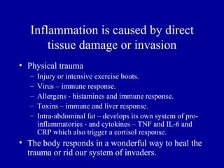 Inflammation is caused by direct
       tissue damage or invasion
• Physical trauma
   –   Injury or intensive exercise bouts.
   –   Virus – immune response.
   –   Allergens - histamines and immune response.
   –   Toxins – immune and liver response.
   –   Intra-abdominal fat – develops its own system of pro-
       inflammatories - and cytokines – TNF and IL-6 and
       CRP which also trigger a cortisol response.
• The body responds in a wonderful way to heal the
  trauma or rid our system of invaders.
 