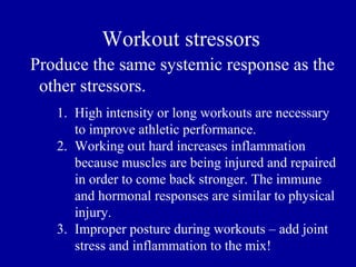 Workout stressors
Produce the same systemic response as the
 other stressors.
   1. High intensity or long workouts are necessary
      to improve athletic performance.
   2. Working out hard increases inflammation
      because muscles are being injured and repaired
      in order to come back stronger. The immune
      and hormonal responses are similar to physical
      injury.
   3. Improper posture during workouts – add joint
      stress and inflammation to the mix!
 