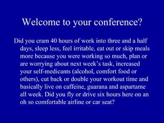 Welcome to your conference?
Did you cram 40 hours of work into three and a half
  days, sleep less, feel irritable, eat out or skip meals
  more because you were working so much, plan or
  are worrying about next week’s task, increased
  your self-medicants (alcohol, comfort food or
  others), cut back or double your workout time and
  basically live on caffeine, guarana and aspartame
  all week. Did you fly or drive six hours here on an
  oh so comfortable airline or car seat?
 