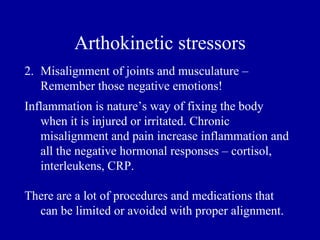 Arthokinetic stressors
2. Misalignment of joints and musculature –
   Remember those negative emotions!
Inflammation is nature’s way of fixing the body
   when it is injured or irritated. Chronic
   misalignment and pain increase inflammation and
   all the negative hormonal responses – cortisol,
   interleukens, CRP.

There are a lot of procedures and medications that
  can be limited or avoided with proper alignment.
 