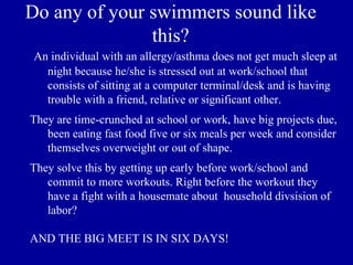 Do any of your swimmers sound like
               this?
 An individual with an allergy/asthma does not get much sleep at
   night because he/she is stressed out at work/school that
   consists of sitting at a computer terminal/desk and is having
   trouble with a friend, relative or significant other.
They are time-crunched at school or work, have big projects due,
   been eating fast food five or six meals per week and consider
   themselves overweight or out of shape.
They solve this by getting up early before work/school and
   commit to more workouts. Right before the workout they
   have a fight with a housemate about household divsision of
   labor?

AND THE BIG MEET IS IN SIX DAYS!
 
