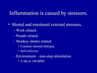 Inflammation is caused by stressors.

• Mental and emotional external stressors.
  – Work related.
  – People related.
  – Monkey chatter related.
     • Constant internal dialogue
     • Self-criticism
  – Environment – non-stop stimulation.
     • A life at 180 BPM
 