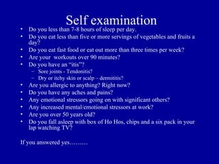 •
                    Self examination
    Do you less than 7-8 hours of sleep per day.
•   Do you eat less than five or more servings of vegetables and fruits a
    day?
•   Do you eat fast food or eat out more than three times per week?
•   Are your workouts over 90 minutes?
•   Do you have an “itis”?
     – Sore joints - Tendonitis?
     – Dry or itchy skin or scalp – dermititis?
•   Are you allergic to anything? Right now?
•   Do you have any aches and pains?
•   Any emotional stressors going on with significant others?
•   Any increased mental/emotional stressors at work?
•   Are you over 50 years old?
•   Do you fall asleep with box of Ho Hos, chips and a six pack in your
    lap watching TV?

If you answered yes………
 