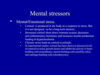 Mental stressors
•   Mental/Emotional stress.
      •   Cortisol is produced in the body as a response to stress. But
          it is not designed to be a long term stressor.
      •   Increased cortisol shuts down immune system, decreases
          anti-inflammatory hormones and increases insulin production
          leading to hyperinsulemia.
      •   Chronic stress leads to cortisol overloads.
      •   In experimental studies, cortisol has been shown to decrease levels
          of connective-tissue growth factors and inhibit the activity of bone-
          building cells (osteoblasts), muscle-building cells (satellite cells),
          and cartilage-building cells (chondrocytes).
 