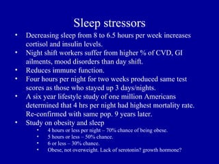 Sleep stressors
•   Decreasing sleep from 8 to 6.5 hours per week increases
    cortisol and insulin levels.
•   Night shift workers suffer from higher % of CVD, GI
    ailments, mood disorders than day shift.
•   Reduces immune function.
•   Four hours per night for two weeks produced same test
    scores as those who stayed up 3 days/nights.
•   A six year lifestyle study of one million Americans
    determined that 4 hrs per night had highest mortality rate.
    Re-confirmed with same pop. 9 years later.
•   Study on obesity and sleep
       •   4 hours or less per night – 70% chance of being obese.
       •   5 hours or less – 50% chance.
       •   6 or less – 30% chance.
       •   Obese, not overweight. Lack of serotonin? growth hormone?
 