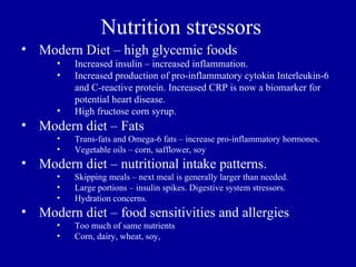 Nutrition stressors
• Modern Diet – high glycemic foods
      •   Increased insulin – increased inflammation.
      •   Increased production of pro-inflammatory cytokin Interleukin-6
          and C-reactive protein. Increased CRP is now a biomarker for
          potential heart disease.
      •   High fructose corn syrup.
• Modern diet – Fats
      •   Trans-fats and Omega-6 fats – increase pro-inflammatory hormones.
      •   Vegetable oils – corn, safflower, soy
• Modern diet – nutritional intake patterns.
      •   Skipping meals – next meal is generally larger than needed.
      •   Large portions – insulin spikes. Digestive system stressors.
      •   Hydration concerns.
• Modern diet – food sensitivities and allergies
      •   Too much of same nutrients
      •   Corn, dairy, wheat, soy,
 
