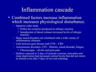 Inflammation cascade
• Combined factors increase inflammation
  which increases physiological disturbance.
  – Japanese cedar study
      • Pollen for centuries produced no allergic reaction.
      • Introduction of diesel exhaust increased levels of allergic
        reaction.
  – Many mood disorders are combined with a wide variety of
    inflammatory ailments.
  – Link between gum disease and CVD – CRP.
  – Autoimmune disorders. CFS – Rhinitis, mood disorder, fatigue.
      • Fibromyalgia – all this and joint pain.
  – Soldiers exposed to 5 days of extreme exercise, starvation and
    sleep deprivation had increased cortisol levels that did not return
    to normal even after 5 days of rest and refueling.
 