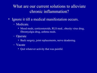 What are our current solutions to alleviate
            chronic inflammation?
• Ignore it till a medical manifestation occurs.
   – Medicate.
      • Mood meds, corticosteroids, RLS med., obesity virus drug,
        fibromyalgia drug, asthma meds.
   – Operate
      • Back surgery, joint replacements, nerve deadening.
   – Vacate
      • Quit whatever activity that was painful.
 