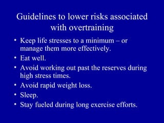 Guidelines to lower risks associated
         with overtraining
• Keep life stresses to a minimum – or
  manage them more effectively.
• Eat well.
• Avoid working out past the reserves during
  high stress times.
• Avoid rapid weight loss.
• Sleep.
• Stay fueled during long exercise efforts.
 