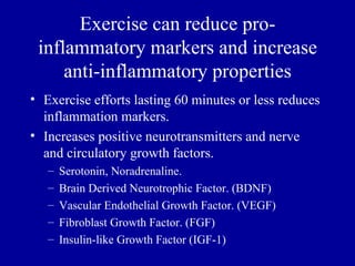 Exercise can reduce pro-
 inflammatory markers and increase
     anti-inflammatory properties
• Exercise efforts lasting 60 minutes or less reduces
  inflammation markers.
• Increases positive neurotransmitters and nerve
  and circulatory growth factors.
   –   Serotonin, Noradrenaline.
   –   Brain Derived Neurotrophic Factor. (BDNF)
   –   Vascular Endothelial Growth Factor. (VEGF)
   –   Fibroblast Growth Factor. (FGF)
   –   Insulin-like Growth Factor (IGF-1)
 
