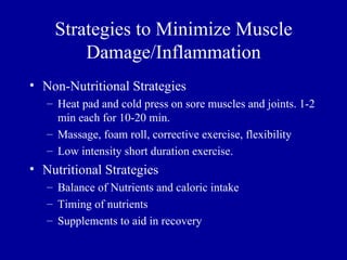 Strategies to Minimize Muscle
        Damage/Inflammation
• Non-Nutritional Strategies
   – Heat pad and cold press on sore muscles and joints. 1-2
     min each for 10-20 min.
   – Massage, foam roll, corrective exercise, flexibility
   – Low intensity short duration exercise.
• Nutritional Strategies
   – Balance of Nutrients and caloric intake
   – Timing of nutrients
   – Supplements to aid in recovery
 