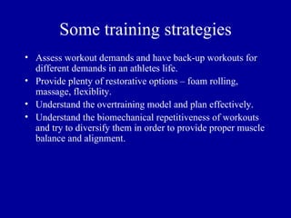 Some training strategies
• Assess workout demands and have back-up workouts for
  different demands in an athletes life.
• Provide plenty of restorative options – foam rolling,
  massage, flexiblity.
• Understand the overtraining model and plan effectively.
• Understand the biomechanical repetitiveness of workouts
  and try to diversify them in order to provide proper muscle
  balance and alignment.
 