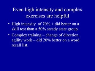 Even high intensity and complex
       exercises are helpful
• High intensity of 70% + did better on a
  skill test than a 50% steady state group.
• Complex training – change of direction,
  agility work – did 20% better on a word
  recall list.
 