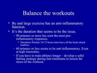 Balance the workouts
• By and large exercise has an anti-inflammatory
  function.
• It’s the duration that seems to be the issue.
   – 90 minutes or more has seen the most pro-
     inflammatory responses.
      • Marathon finisher 24-72 hours later have all the heart attack
        markers.
   – 60 minutes or less seems to be anti-inflammatory. Even
     at high intensities.
   – If you have to train athletes longer – develop a solid
     fueling strategy during that timeframe to lesson the
     stress of the workout.
 