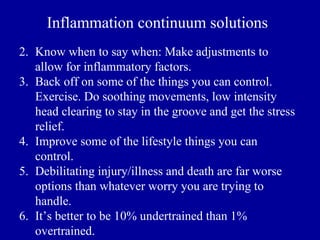 Inflammation continuum solutions
2. Know when to say when: Make adjustments to
   allow for inflammatory factors.
3. Back off on some of the things you can control.
   Exercise. Do soothing movements, low intensity
   head clearing to stay in the groove and get the stress
   relief.
4. Improve some of the lifestyle things you can
   control.
5. Debilitating injury/illness and death are far worse
   options than whatever worry you are trying to
   handle.
6. It’s better to be 10% undertrained than 1%
   overtrained.
 
