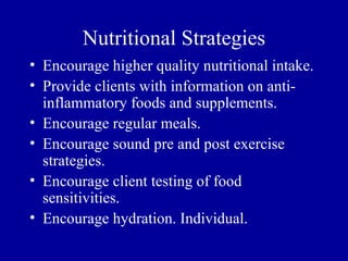 Nutritional Strategies
• Encourage higher quality nutritional intake.
• Provide clients with information on anti-
  inflammatory foods and supplements.
• Encourage regular meals.
• Encourage sound pre and post exercise
  strategies.
• Encourage client testing of food
  sensitivities.
• Encourage hydration. Individual.
 