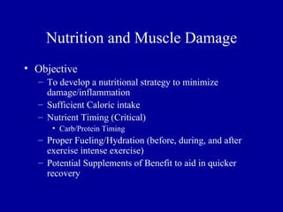 Nutrition and Muscle Damage
• Objective
  – To develop a nutritional strategy to minimize
    damage/inflammation
  – Sufficient Caloric intake
  – Nutrient Timing (Critical)
     • Carb/Protein Timing
  – Proper Fueling/Hydration (before, during, and after
    exercise intense exercise)
  – Potential Supplements of Benefit to aid in quicker
    recovery
 