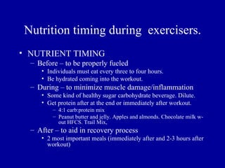 Nutrition timing during exercisers.
• NUTRIENT TIMING
  – Before – to be properly fueled
     • Individuals must eat every three to four hours.
     • Be hydrated coming into the workout.
  – During – to minimize muscle damage/inflammation
     • Some kind of healthy sugar carbohydrate beverage. Dilute.
     • Get protein after at the end or immediately after workout.
         – 4:1 carb:protein mix
         – Peanut butter and jelly. Apples and almonds. Chocolate milk w-
           out HFCS. Trail Mix,
  – After – to aid in recovery process
     • 2 most important meals (immediately after and 2-3 hours after
       workout)
 