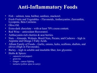 Anti-Inflammatory Foods
•   Fish – salmon, tuna, halibut, sardines, mackerel.
•   Fresh Fruits and Vegetables – Flavonoids, Anthocyanins, Zeaxanthin,
    Lycopene, Beta Carotene.
•   Olive Oil.
•   Extra-dark chocolate – with at least 70% cocoa content.
•   Red Wine – antioxidant Resveratrol.
•   Anthocyanin-rich cherries & acai berries.
•   Nuts – Almonds, Walnuts, Brazil Nuts, Pecans, and Cashews – high in
    Arginine and Omega 3 Fatty Acids.
•   Allium Family of Foods – Garlic, onions, leeks, scallions, shallots, and
    chives (High in Flavonoids).
•   Barley – high in soluble and insoluble fiber, low glycemic.
•   Herbs & Spices:
     –   capsaicin (red pepper)
     –   green tea
     –   Ginger – cancer fighting
     –   turmeric (yellow spice in curry)
 