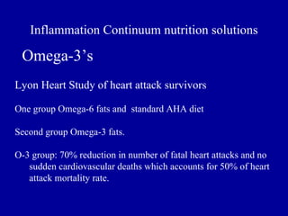 Inflammation Continuum nutrition solutions

 Omega-3’s
Lyon Heart Study of heart attack survivors

One group Omega-6 fats and standard AHA diet

Second group Omega-3 fats.

O-3 group: 70% reduction in number of fatal heart attacks and no
   sudden cardiovascular deaths which accounts for 50% of heart
   attack mortality rate.
 