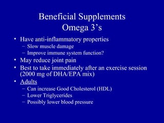 Beneficial Supplements
               Omega 3’s
• Have anti-inflammatory properties
   – Slow muscle damage
   – Improve immune system function?
• May reduce joint pain
• Best to take immediately after an exercise session
  (2000 mg of DHA/EPA mix)
• Adults
   – Can increase Good Cholesterol (HDL)
   – Lower Triglycerides
   – Possibly lower blood pressure
 