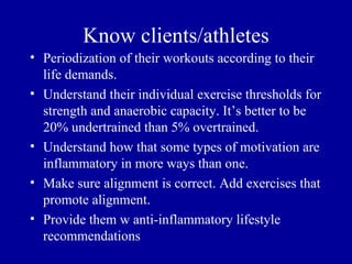 Know clients/athletes
• Periodization of their workouts according to their
  life demands.
• Understand their individual exercise thresholds for
  strength and anaerobic capacity. It’s better to be
  20% undertrained than 5% overtrained.
• Understand how that some types of motivation are
  inflammatory in more ways than one.
• Make sure alignment is correct. Add exercises that
  promote alignment.
• Provide them w anti-inflammatory lifestyle
  recommendations
 