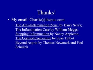 Thanks!
• My email Charlie@thepac.com
  – The Anti-Inflammation Zone, by Barry Sears;
    The Inflammation Cure by William Meggs,
    Stopping Inflammation by Nancy Appleton,
    The Cortisol Connection by Sean Talbot
    Beyond Asprin by Thomas Newmark and Paul
    Schulick
 
