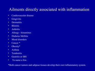Ailments directly associated with inflammation
•   Cardiovascular disease
•   Gingivitis
•   Dermatitis
•   Rhinitis
•   Arthritis
•   Allergy - histamines
•   Diabetes Mellitis
•   Mood disorders
•   Cancer *
•   Obesity*
•   Asthma
•   Tendonitis
•   Gastritis or IBS
•   To name a few.

*Both cancer tumors and adipose tissues develop their own inflammatory system.
 