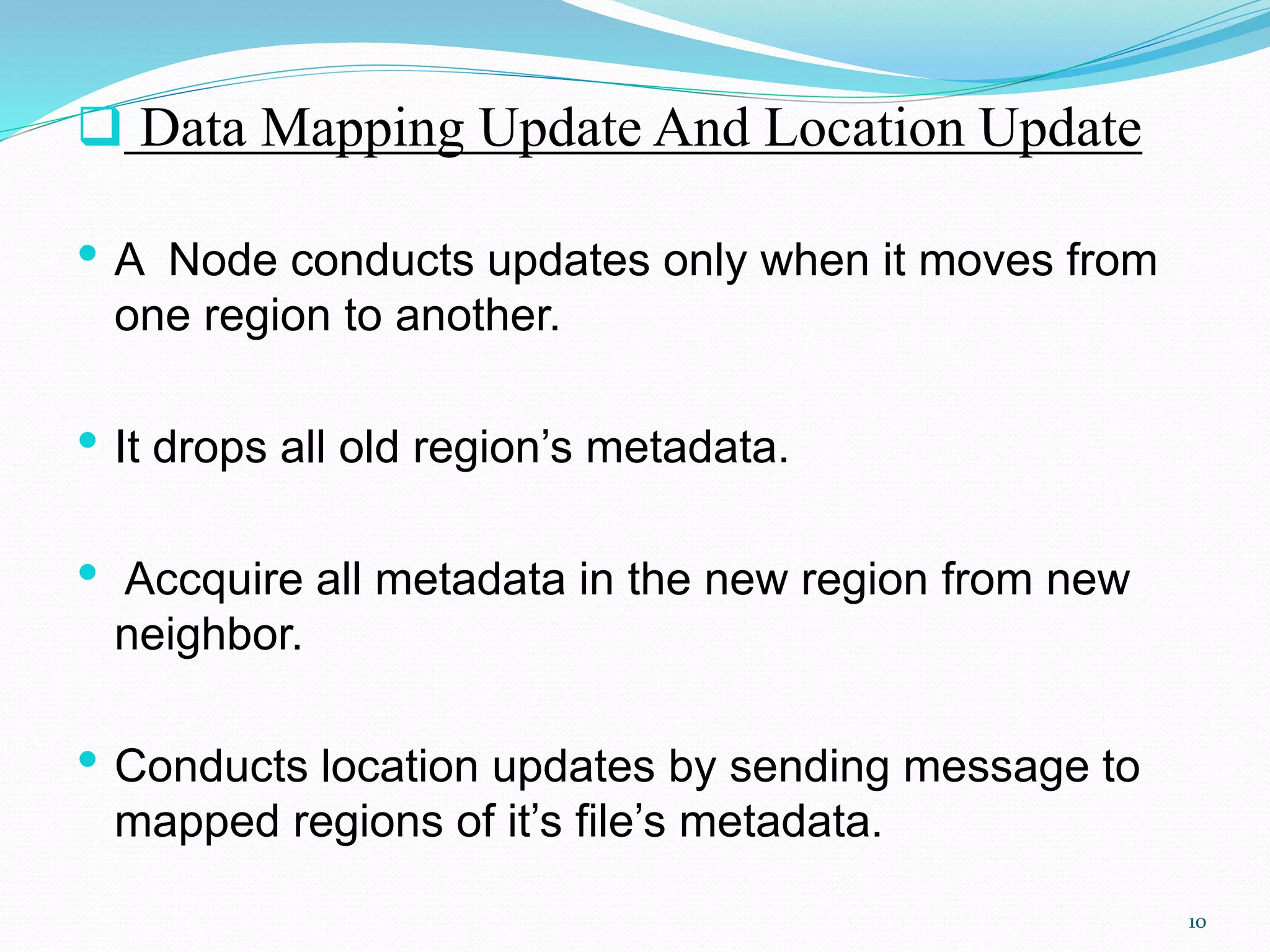  Data Mapping Update And Location Update
• A Node conducts updates only when it moves from
one region to another.
• It drops all old region’s metadata.
• Accquire all metadata in the new region from new
neighbor.
• Conducts location updates by sending message to
mapped regions of it’s file’s metadata.
10
 